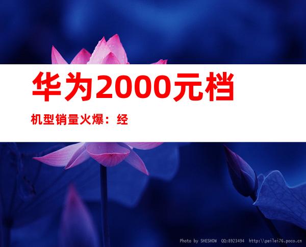 华为2000元档机型销量火爆：经济实惠受追捧